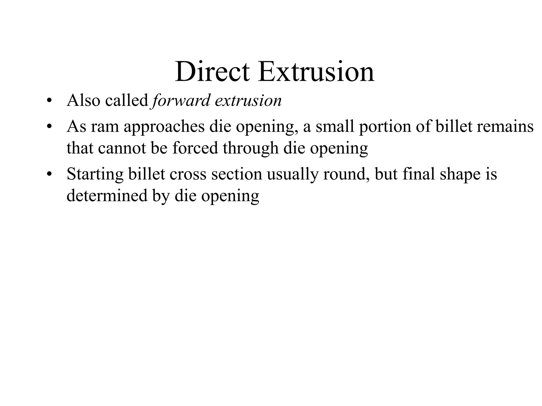Direct Extrusion
• Also called forward extrusion
• As ram approaches die opening, a small portion of billet remains
that cannot be forced through die opening
• Starting billet cross section usually round, but final shape is
determined by die opening
 
