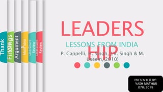 LEADERS
HIP
LESSONS FROM INDIA
P. Cappelli, H. Singh, J.V. Singh & M.
Useem,(2010)
Literature
Review
Literature
Review
MainIdea
Argument
s
Findings
Thank
you
PRESENTED BY:
YASH MATHUR
070/2019
 