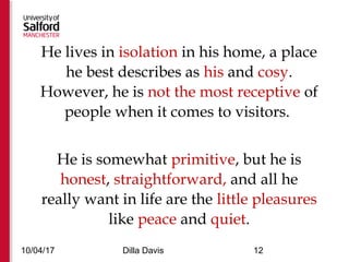 10/04/17 Dilla Davis 12
He lives in isolation in his home, a place
he best describes as his and cosy.
However, he is not the most receptive of
people when it comes to visitors.
He is somewhat primitive, but he is
honest, straightforward, and all he
really want in life are the little pleasures
like peace and quiet.
 
 