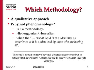 Which Methodology?Which Methodology?
• A qualitative approach
• Why not phenomenology?
– is it a methodology?
– Hiederggierian/Husserlian
– when the “… task at hand is to understand an
experience as it is understood by those who are having
it”.
_________________________________________________________________________________________
The study aimed to move beyond describe experience but to
understand how South Asians choose & prioritise their lifestyle
changes.
10/04/17 Dilla Davis 4
 