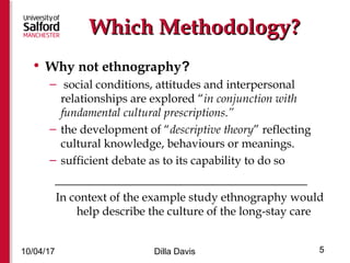 Which Methodology?Which Methodology?
• Why not ethnography?
– social conditions, attitudes and interpersonal
relationships are explored “in conjunction with
fundamental cultural prescriptions.”
– the development of “descriptive theory” reflecting
cultural knowledge, behaviours or meanings.
– sufficient debate as to its capability to do so
_____________________________________
In context of the example study ethnography would
help describe the culture of the long-stay care
10/04/17 Dilla Davis 5
 
