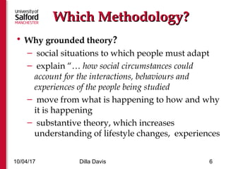 Which Methodology?Which Methodology?
• Why grounded theory?
– social situations to which people must adapt
– explain “… how social circumstances could
account for the interactions, behaviours and
experiences of the people being studied
– move from what is happening to how and why
it is happening
– substantive theory, which increases
understanding of lifestyle changes, experiences
10/04/17 Dilla Davis 6
 