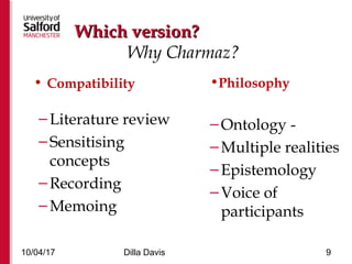 • Compatibility
–Literature review
–Sensitising
concepts
–Recording
–Memoing
•Philosophy
–Ontology -
–Multiple realities
–Epistemology
–Voice of
participants
10/04/17 Dilla Davis 9
Which version?Which version?
Why Charmaz?
 