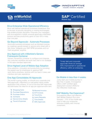 mWorklistMobile Universal Approvals
Innovapptive | Empowering tomorrow mWorklist | Product Sheet 1
Drive Enterprise Wide Operational Efficiency
Most well defined operational processes breakdown due
to the lack of process discipline or missing technologies
that enable process discipline. Empower your managers
with Innovapptive’s mobile universal approvals (mWorklist)
solution and see productivity gains of over 40% in less
than one year.
Timely field and corporate
approvals drives an average
40% improvement in operational
efficiency within an enterprise.
Go Beyond Approvals - Automate Processes
Automate business processes such as blocked invoices,
by creating a goods receipt or service entry sheet with a
few clicks. Integrate your SAP BPM processes and run
them anywhere, anytime.
Any Approval with mWorklist’s Generic
Framework Container
Generic framework container to configure and integrate
any customer workflow and work item that is not available
in the apps standard approvals.
Drive Highest Level of Mobile App Adoption
Drive adoption, innovation and productivity by providing
the easiest way for employees to approve SAP
work-items anywhere, anytime with our best in class user
interface and user experience.
Go Mobile in less than 4 weeks
Jump start your mobile journey in
less than 4 weeks. Innovapptive
offers a SAP certified rapid
deployment solution (RDS) for
the mWorklist mobile app.
SAP Mobility-Too Expensive?
Innovapptive offers cost effective
SAP Mobile Platform Run-time
licenses – 10% of the mobile app
cost to help your enterprise
embrace mobility with minimal
investment.
One App Consolidates All Approvals
The world is going mobile, so should your corporate and
field approvals. mWorklist is a role based native mobile
application that contains 16 out-of-the-box SAP Approvals
and eliminates the need for an app per approval work item.
Shopping Carts
Purchase Requisitions
Purchase Orders
Contracts
Service Entry Sheets
Travel & Expenses
Blocked Invvoice
A/P Invoices
Time Entry
Leave Requests
Time Sheets
GRC Approvals
 