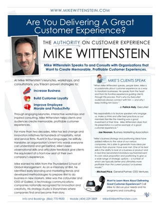 W W W. M IKEW ITTENSTEIN.COM


         Are You Delivering A Great
           Customer Experience?

                       MIKE WITTENSTEIN
                        Mike Wittenstein Speaks To and Consults with Organizations that
                         Want to Create Memorable, Profitable Customer Experiences.


                                                                            MIKE’S CLIENTS SPEAK
At Mike Wittenstein’s keynotes, workshops, and
consultations, you’ll learn proven strategies to:            “When Mike Wittenstein speaks, people listen. Mike is
                                                              so passionate about customer experience as a way
                Increase Business                             to transform businesses. He speaks from the heart
                                                              and from his frontline experience guiding clients
                                                              through this process. That’s why my ExecuNet
                Build Customer Loyalty                        audiences always connect with him — and why I
                                                              keep inviting him back.”
                Improve Employee
                                                                                        - J. Patrick Haly, ExecuNet
                Morale and Productivity
                                                             “My responsibility is to feature speakers who engage
Through engaging keynotes, interactive workshops and
                                                              us, make us think and offer best practices so our
inspired consulting, Mike Wittenstein helps clients and       members feel like the meeting was a good
audiences create memorable, profitable customer               investment of their time. Mike Wittenstein does that.
experiences.                                                  His presentation is a prime example of a good
                                                              customer experience.”
For more than two decades, Mike has led change and              - Joe Noonan, Business Marketing Association
innovation initiatives for hundreds of hospitality, retail
and service firms. Fluent in four languages, he skillfully   “Mike’s business strategy and positioning ideas have
                                                              added millions to the value of our various
translates an organization’s intent into words everyone
                                                              companies. He is able to generate more ideas per
can understand and get behind. Mike’s keen                    minute than anyone I have ever met. One of his best
observational skills and articulate feedback give clients     skills is the ability to look at a business or product and
the equivalent of a front-row seat at their own               in real time bend/stretch/rotate/x-ray/twist/reinvent
                                                              its core value proposition and positioning to give us
company’s experience.
                                                              a wide range of strategic options -- a number of
                                                              which are typically better and ultimately more
Mike earned his MBA from the Thunderbird School of            profitable than the current product or business
Global Management. As an e-Visionary at IBM, he               model.”
identified early branding and marketing trends and            - Michael Price, General Partner, CEO Ventures
developed methodologies to prepare IBM to do
business in new markets. Mike was the cofounder and
                                                                           Want to Learn More About Delivering
CEO of Galileo, a technology communications
                                                                           Great Customer Experiences? Call
companies nationally recognized for innovation and
                                                                           Mike to discuss your needs and his
creativity. His strategy studio is Storyminers where
                                                                           programs and consulting.
companies find and become their story.

      Info and Bookings (866) 770-9830 | Mobile (404) 229-5809 | Mike@MikeWittenstein.com
 