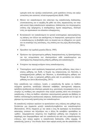 εμπειρία αυτή την εξετάζει ανακλαστικά, μετά εμπεδώνει έννοιες και ορίζει
γενικεύσεις που κατανοεί, τελικά πειραματίζεται) (Kolb, 1984).
• Θέτουν τον εκπαιδευόμενο στο επίκεντρο της εκπαιδευτικής διαδικασίας,
γνωστοποιώντας του τι ακριβώς θα μάθει και πότε, παρακινώντας τον στην
από κοινού λήψη εκπαιδευτικών αποφάσεων, διδάσκοντας του συγκεκριμένες
γνώσεις (όχι αφηρημένες ή ακαδημαϊκές), άμεσα εφαρμόσιμες, ιδιαίτερα
εντός του προσωπικού του πλαισίου ενδιαφέροντος.
• Κινητοποιούν τον εκπαιδευόμενο σε κριτικό αναστοχασμό, αφουγκράζοντας
τις απόψεις των άλλων και αποδέχοντας το διαφορετικό, προκειμένου τελικά
ο εκπαιδευόμενος να βοηθηθεί ώστε να σκεφτεί και να ενθαρρύνει τον εαυτό
του να αναπτύξει νέες ικανότητες, νέες στάσεις και νέες αξίες (Κουλαουζίδης,
2011).
• Προωθούν την ομαδική εργασία (Slavin, 1995).
• Προάγουν την εξατομικευμένη μάθηση, διαφοροποιώντας τις δραστηριότητες
για την αντιμετώπιση των ιδιαιτεροτήτων κάθε εκπαιδευομένου και
υποστηρίζοντας διαφορετικούς ρυθμούς μάθησης ανά εκπαιδευόμενο.
• Ενισχύουν την παροχή κινήτρων στους εκπαιδευόμενους.
• Υποστηρίζουν κατά περίπτωση διαφορετικά μοντέλα μάθησης, όπως είναι ο
κύκλος μάθησης του Kolb, η θεωρία της ανδραγωγικής του Knowles, η
μετασχηματίζουσα μάθηση του Mezirow, η πλαισιοθετημένη μάθηση των
Wenger & Lane, η εμπειρική μάθηση μέσα από τα μονοπάτια του κύκλου
μάθησης του Jarvis (Κουλαουζίδης, 2011).
Στην εκπαίδευση των ενηλίκων, λοιπόν, ο εκπαιδευτής θα πρέπει να διαθέτει
αυξημένα προσόντα, κατάλληλο διδακτικό υπόβαθρο, επιστημονική επάρκεια,
πρόσθετη εξειδίκευση και ιδιαίτερη εμπειρία (π.χ. ερευνητική, συγγραφική κ.λπ.), να
γνωρίζει τις συνθήκες που επικρατούν στην αγορά εργασίας πάνω στο αντικείμενο
εκπαίδευσης, ο ίδιος να διαθέτει «πλούσια» επαγγελματική εμπειρία και βεβαίως να
διαθέτει πιστοποιημένη παιδαγωγική επάρκεια, παιδαγωγική εμπειρία και να έχει το
χάρισμα της κοινωνικής προσέγγισης των εκπαιδευομένων.
Οι εκπαιδευτές ενηλίκων οφείλουν να προσελκύουν τους ενήλικες στο μάθημά τους.
Συνάπτεται µια συμφωνία μεταξύ εκπαιδευτή-συμβούλου και εκπαιδευομένου
(Βελιτσιάνου, 2012), σύμφωνα µε την οποία ο ένας θα προσφέρει τη δυνατότητα
απόκτησης γνώσεων και δεξιοτήτων και ο άλλος θα καταβάλει προσπάθεια να
«μάθει». Διαμορφώνεται επομένως ένα συμβόλαιο μάθησης που στηρίζεται σε
παραδοχές που διαμορφώθηκαν από τον εκπαιδευτή και από τους εκπαιδευόμενους
ενήλικες, πριν ακόμη αρχίσει η εκπαιδευτική διαδικασία, ευθύς εξαρχής. Ο
εκπαιδευτής ξεκινά µ’ ένα σύνολο ιδεών όσον αφορά αυτούς που θα εκπαιδεύσει και
 