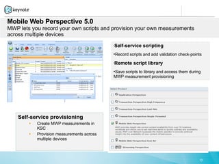 Mobile Web Perspective 5.0
MWP lets you record your own scripts and provision your own measurements
across multiple devices

                                            Self-service scripting
                                            



                                            Record scripts and add validation check-points

                                            Remote script library
                                            



                                            Save scripts to library and access them during
                                            MWP measurement provisioning




    Self-service provisioning
        §   Create MWP measurements in
            KSC
        §   Provision measurements across
            multiple devices



                                                                                          13
 