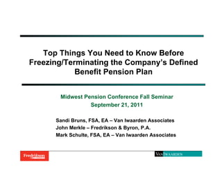 Top Things You Need to Know Before
Freezing/Terminating the Company’s Defined
            Benefit Pension Plan


       Midwest Pension Conference Fall Seminar
                 September 21, 2011

      Sandi Bruns, FSA, EA – Van Iwaarden Associates
      John Merkle – Fredrikson & Byron, P.A.
      Mark Schulte, FSA, EA – Van Iwaarden Associates
 