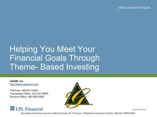 MODEL WEALTH PORTFOLIOS




Helping You Meet Your
Financial Goals Through
Theme- Based Investing
GAAM, Inc.
http://www.gaaminc.com

Toll Free: 800-677-4445
Tennessee Office: 423-247-8840
Arizona Office: 480-366-5983



                                                                                                                       Member FINRA/SIPC

        Securities and advisory services offered through LPL Financial, a Registered Investment Advisor, Member FINRA/SIPC.
 