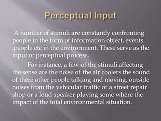 A number of stimuli are constantly confronting
people in the form of information object, events
,people etc in the environment. These serve as the
input of perceptual process.
For instance, a few of the stimuli affecting
the sense are the noise of the air coolers the sound
of there other people talking and moving, outside
noises from the vehicular traffic or a street repair
shop or a loud speaker playing some where the
impact of the total environmental situation.
 