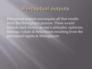 Perceptual outputs encompass all that results
from the throughput process. These would
include such factors as one’s attitudes, opinions,
feelings, values & behaviours resulting from the
perceptual inputs & throughputs
 