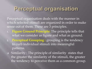 Perceptual organisation deals with the manner in
which selected stimuli are organized in order to make
sense out of them. These are 3 principles.
1. Figure Ground Principle: The principle tells that
what we consider as figure and what as ground.
2. Perceptual Grouping : grouping is the tendency
to curb individual stimuli into meaningful
patterns.
 Similarity : The principle of similarity states that
the greater the similarity of the stimuli, the greater
the tendency to perceive them as a common group.
 