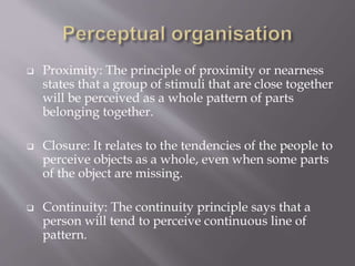  Proximity: The principle of proximity or nearness
states that a group of stimuli that are close together
will be perceived as a whole pattern of parts
belonging together.
 Closure: It relates to the tendencies of the people to
perceive objects as a whole, even when some parts
of the object are missing.
 Continuity: The continuity principle says that a
person will tend to perceive continuous line of
pattern.
 