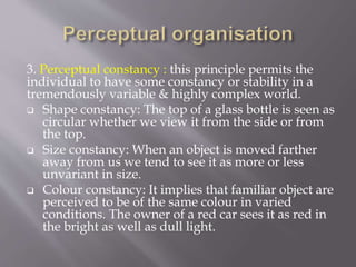 3. Perceptual constancy : this principle permits the
individual to have some constancy or stability in a
tremendously variable & highly complex world.
 Shape constancy: The top of a glass bottle is seen as
circular whether we view it from the side or from
the top.
 Size constancy: When an object is moved farther
away from us we tend to see it as more or less
unvariant in size.
 Colour constancy: It implies that familiar object are
perceived to be of the same colour in varied
conditions. The owner of a red car sees it as red in
the bright as well as dull light.
 