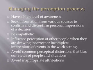  Have a high level of awareness
 Seek information from various sources to
confirm and disconfirm personal impressions
of a decision
 Be empathetic
 Influence perception of other people when they
are drawing incorrect or incomplete
impressions of events in the work setting.
 Avoid common perceptual distortions that bias
our views of people and situations
 Avoid inappropriate attributions
 
