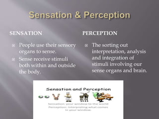 SENSATION PERCEPTION
 People use their sensory
organs to sense.
 Sense receive stimuli
both within and outside
the body.
 The sorting out
interpretation, analysis
and integration of
stimuli involving our
sense organs and brain.
 