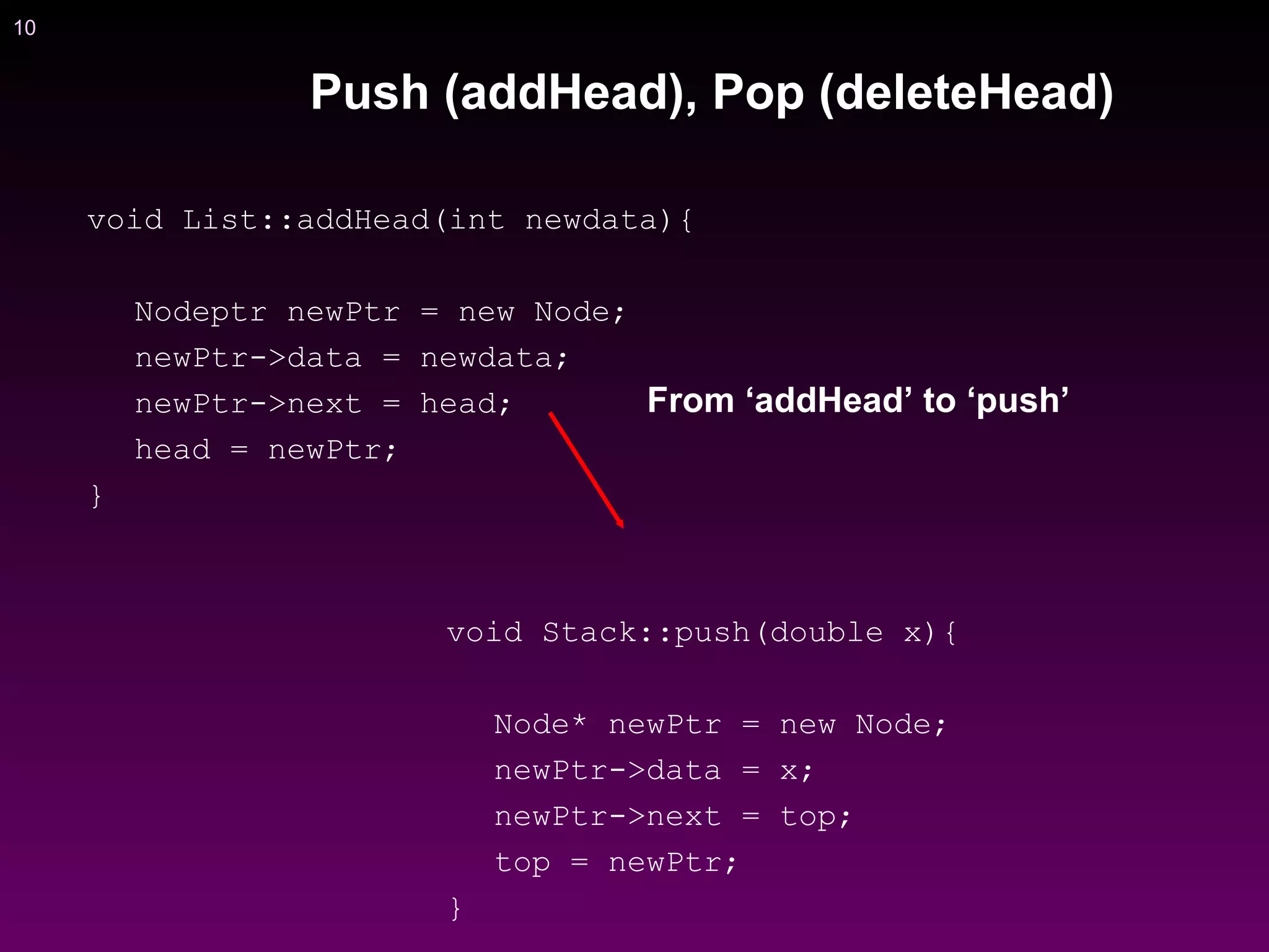 10
void List::addHead(int newdata){
Nodeptr newPtr = new Node;
newPtr->data = newdata;
newPtr->next = head;
head = newPtr;
}
void Stack::push(double x){
Node* newPtr = new Node;
newPtr->data = x;
newPtr->next = top;
top = newPtr;
}
From ‘addHead’ to ‘push’
Push (addHead), Pop (deleteHead)
 
