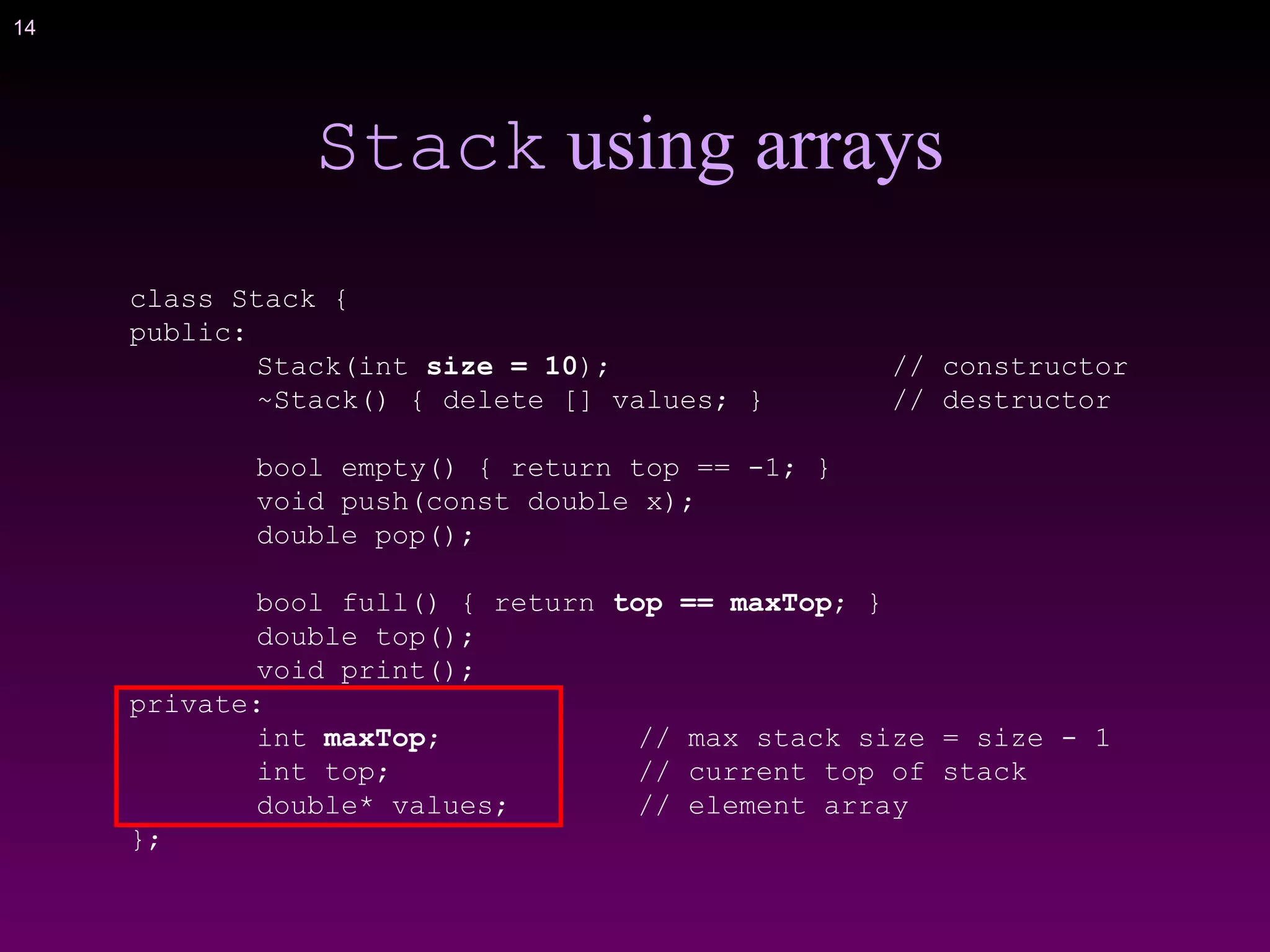14
Stack using arrays
class Stack {
public:
Stack(int size = 10); // constructor
~Stack() { delete [] values; } // destructor
bool empty() { return top == -1; }
void push(const double x);
double pop();
bool full() { return top == maxTop; }
double top();
void print();
private:
int maxTop; // max stack size = size - 1
int top; // current top of stack
double* values; // element array
};
 