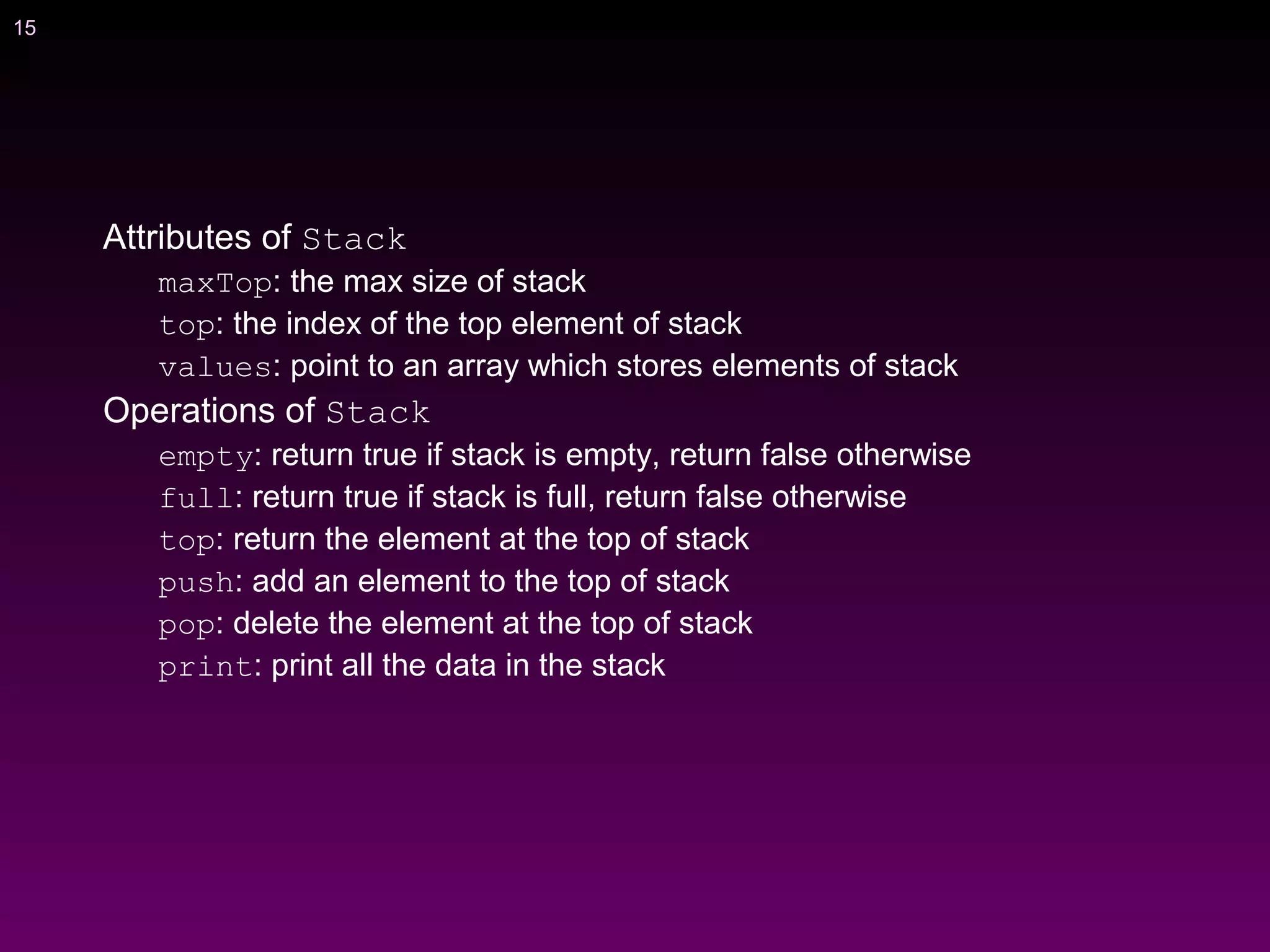 15
Attributes of Stack
maxTop: the max size of stack
top: the index of the top element of stack
values: point to an array which stores elements of stack
Operations of Stack
empty: return true if stack is empty, return false otherwise
full: return true if stack is full, return false otherwise
top: return the element at the top of stack
push: add an element to the top of stack
pop: delete the element at the top of stack
print: print all the data in the stack
 