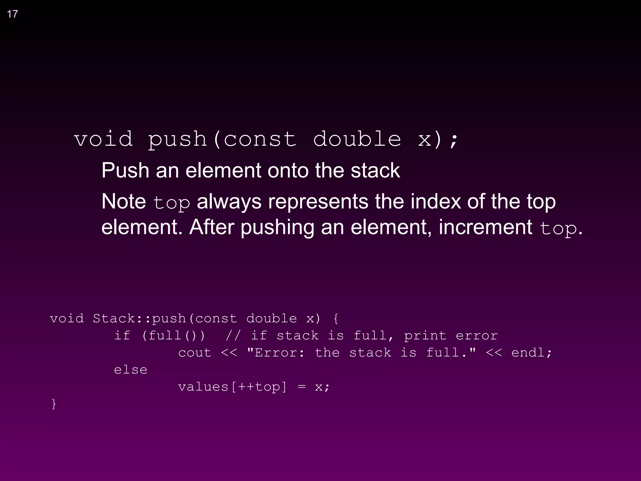 17
void push(const double x);
Push an element onto the stack
Note top always represents the index of the top
element. After pushing an element, increment top.
void Stack::push(const double x) {
if (full()) // if stack is full, print error
cout << "Error: the stack is full." << endl;
else
values[++top] = x;
}
 