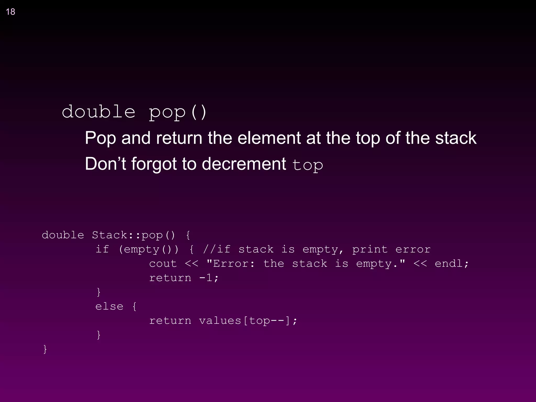18
double pop()
Pop and return the element at the top of the stack
Don’t forgot to decrement top
double Stack::pop() {
if (empty()) { //if stack is empty, print error
cout << "Error: the stack is empty." << endl;
return -1;
}
else {
return values[top--];
}
}
 