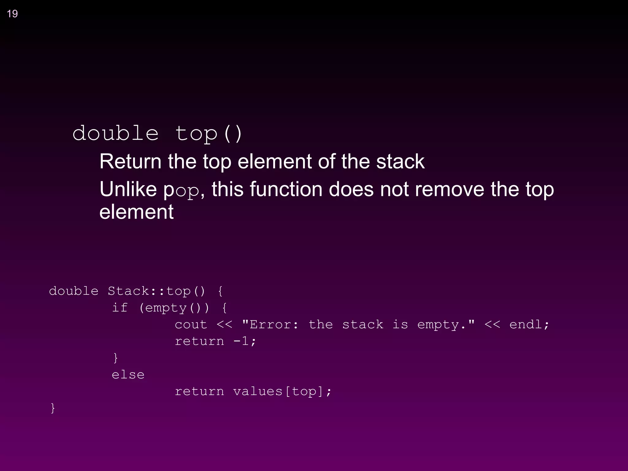 19
double top()
Return the top element of the stack
Unlike pop, this function does not remove the top
element
double Stack::top() {
if (empty()) {
cout << "Error: the stack is empty." << endl;
return -1;
}
else
return values[top];
}
 