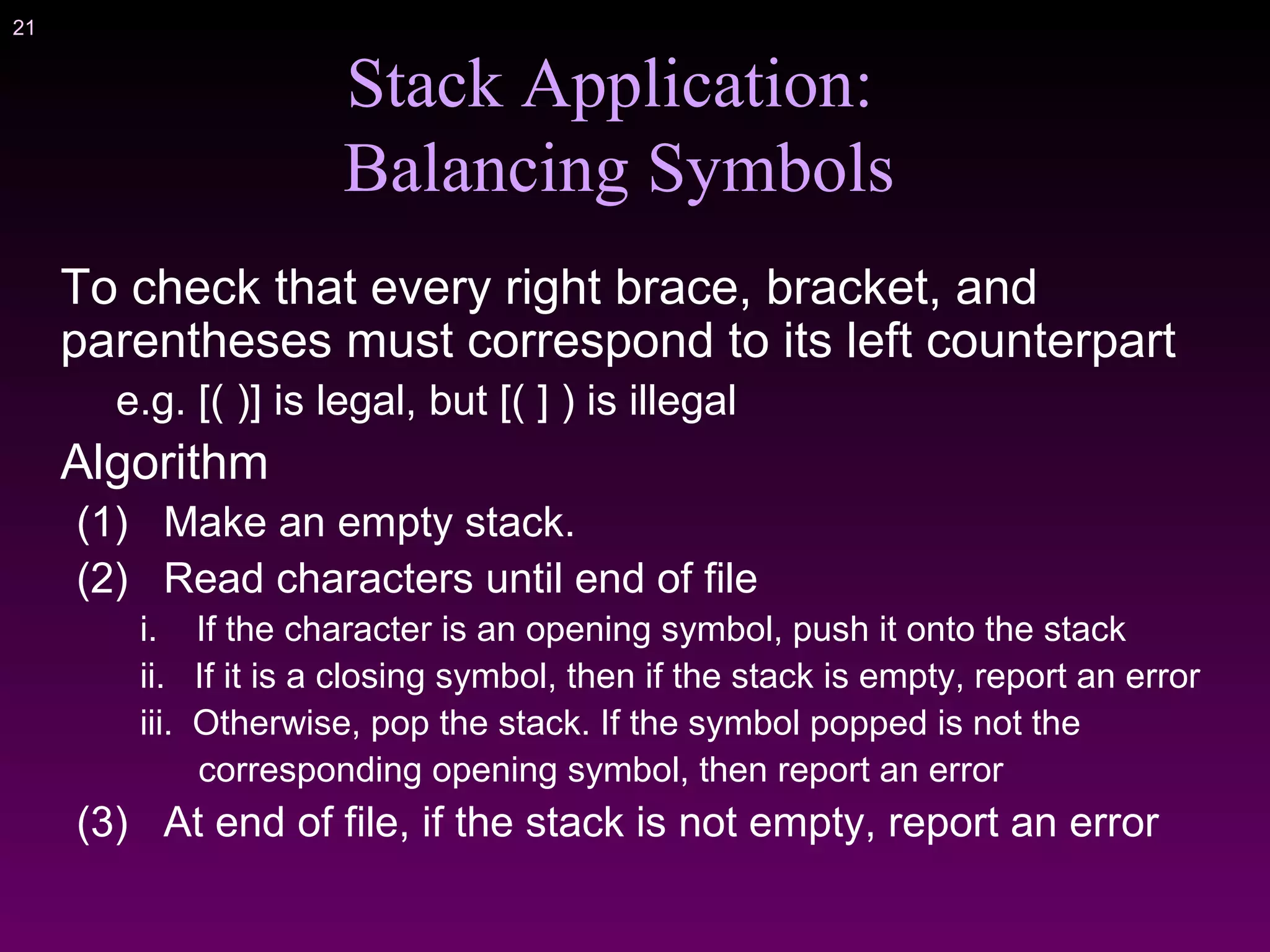 21
Stack Application:
Balancing Symbols
To check that every right brace, bracket, and
parentheses must correspond to its left counterpart
e.g. [( )] is legal, but [( ] ) is illegal
Algorithm
(1) Make an empty stack.
(2) Read characters until end of file
i. If the character is an opening symbol, push it onto the stack
ii. If it is a closing symbol, then if the stack is empty, report an error
iii. Otherwise, pop the stack. If the symbol popped is not the
corresponding opening symbol, then report an error
(3) At end of file, if the stack is not empty, report an error
 