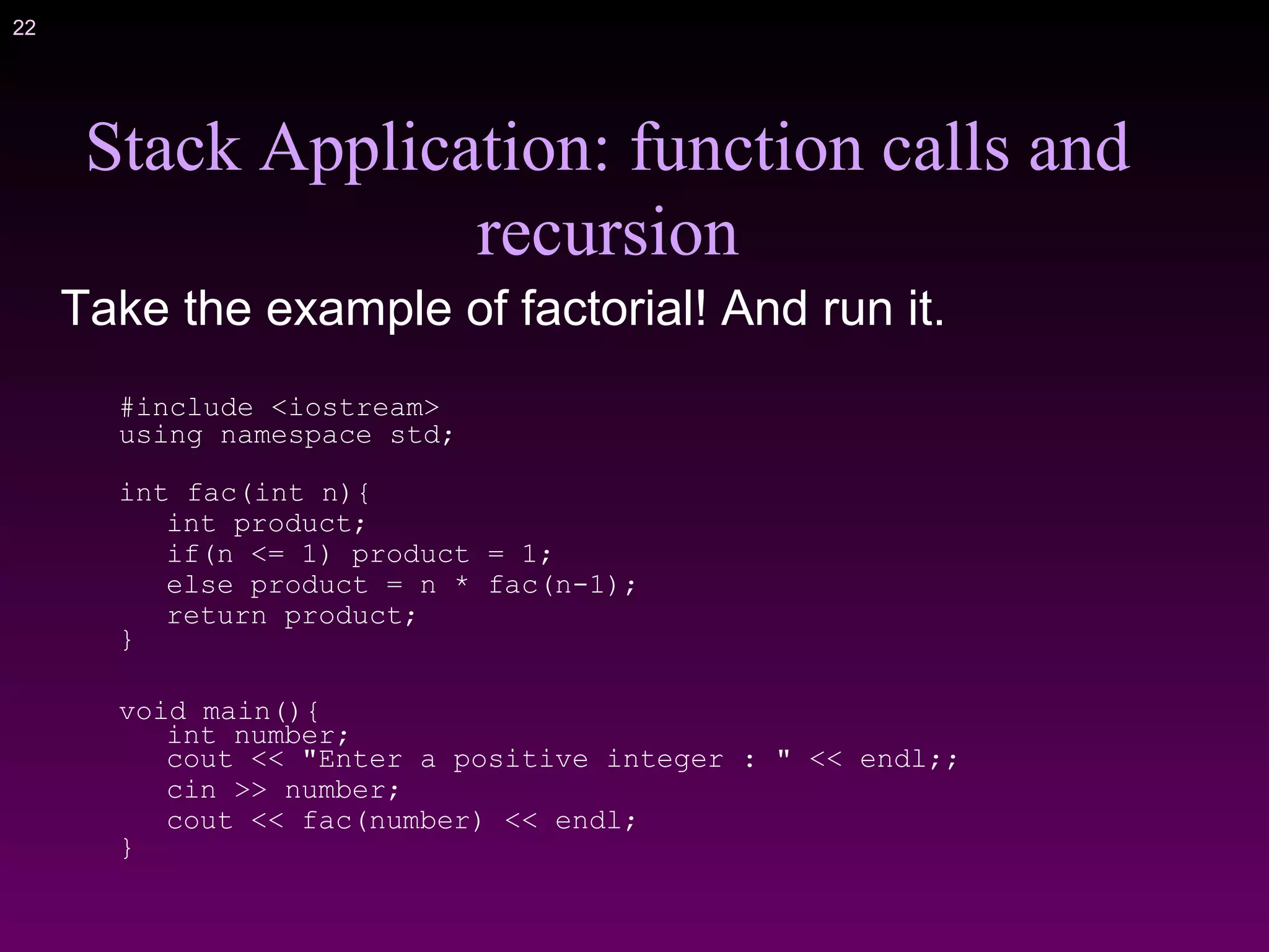 22
Stack Application: function calls and
recursion
Take the example of factorial! And run it.
#include <iostream>
using namespace std;
int fac(int n){
int product;
if(n <= 1) product = 1;
else product = n * fac(n-1);
return product;
}
void main(){
int number;
cout << "Enter a positive integer : " << endl;;
cin >> number;
cout << fac(number) << endl;
}
 