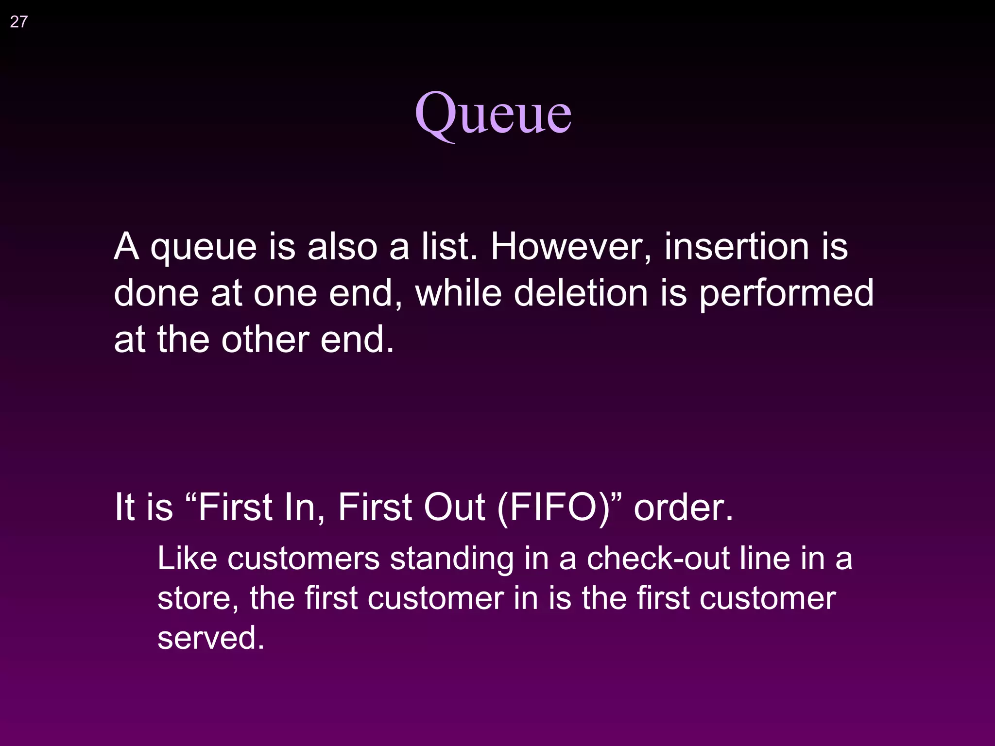 27
Queue
A queue is also a list. However, insertion is
done at one end, while deletion is performed
at the other end.
It is “First In, First Out (FIFO)” order.
Like customers standing in a check-out line in a
store, the first customer in is the first customer
served.
 