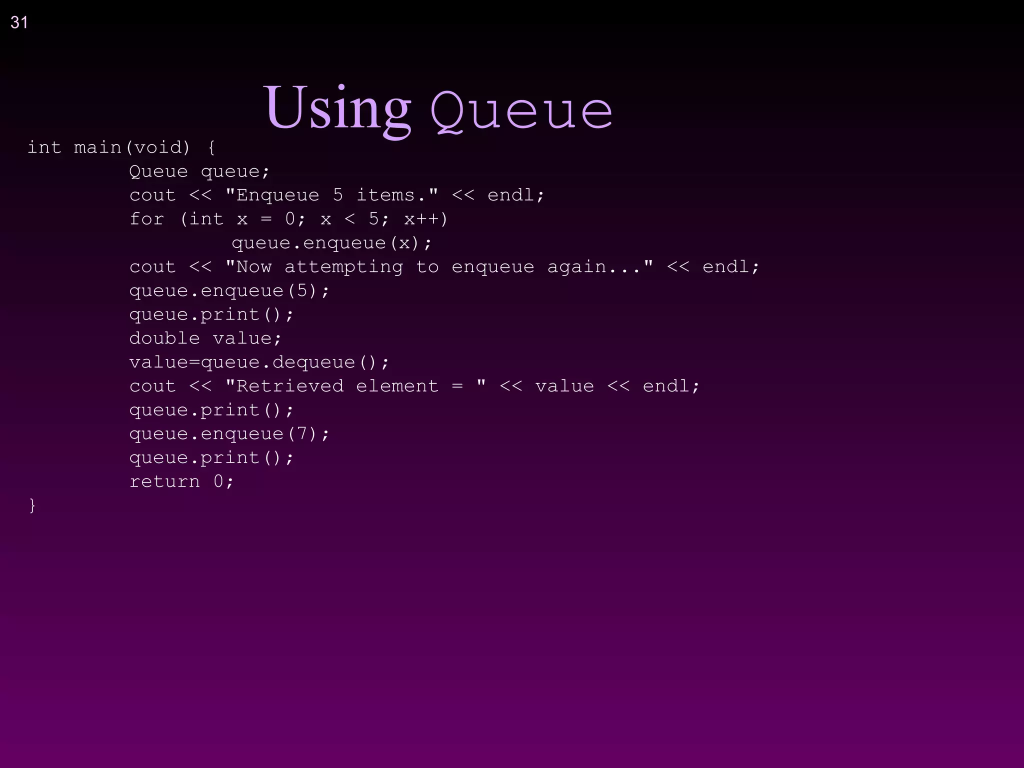 31
Using Queueint main(void) {
Queue queue;
cout << "Enqueue 5 items." << endl;
for (int x = 0; x < 5; x++)
queue.enqueue(x);
cout << "Now attempting to enqueue again..." << endl;
queue.enqueue(5);
queue.print();
double value;
value=queue.dequeue();
cout << "Retrieved element = " << value << endl;
queue.print();
queue.enqueue(7);
queue.print();
return 0;
}
 