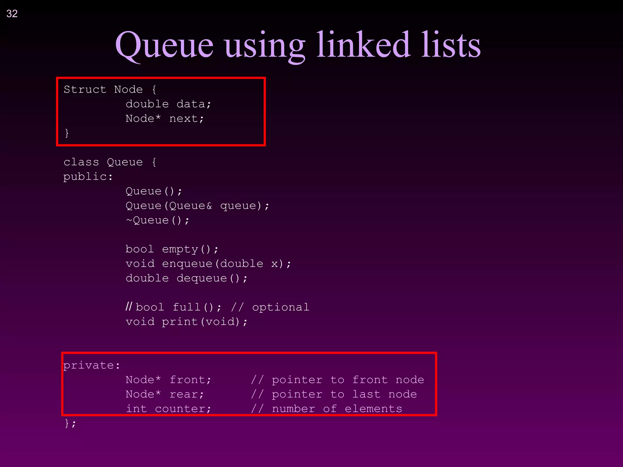 32
Struct Node {
double data;
Node* next;
}
class Queue {
public:
Queue();
Queue(Queue& queue);
~Queue();
bool empty();
void enqueue(double x);
double dequeue();
// bool full(); // optional
void print(void);
private:
Node* front; // pointer to front node
Node* rear; // pointer to last node
int counter; // number of elements
};
Queue using linked lists
 