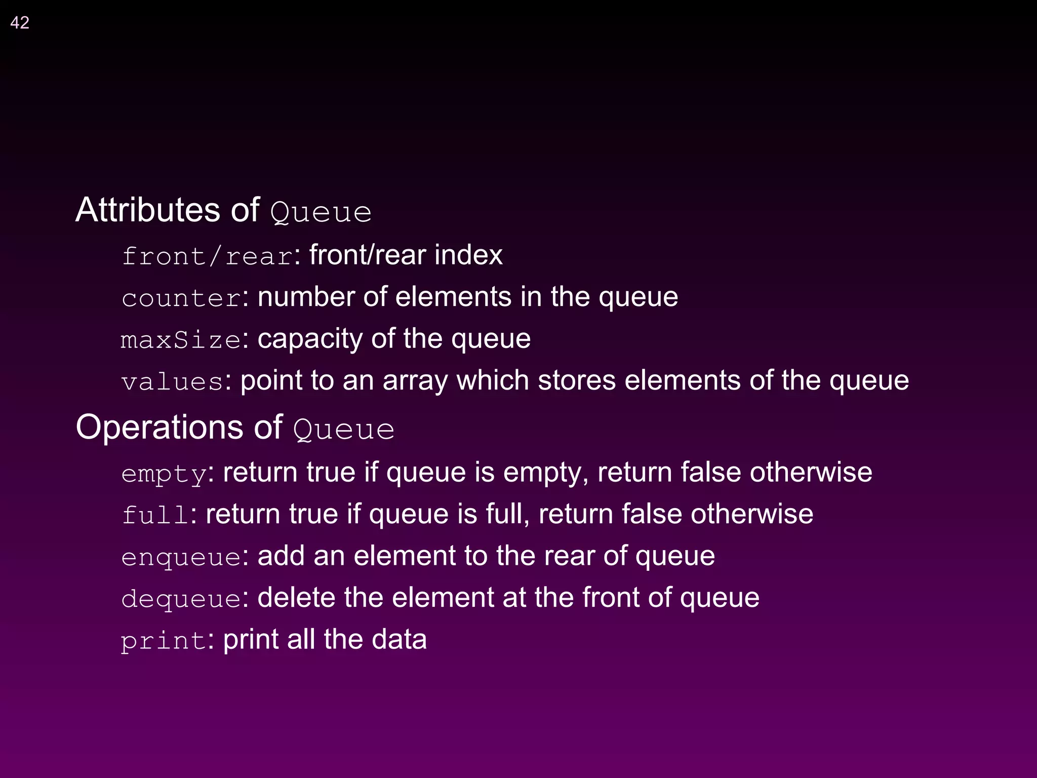 42
Attributes of Queue
front/rear: front/rear index
counter: number of elements in the queue
maxSize: capacity of the queue
values: point to an array which stores elements of the queue
Operations of Queue
empty: return true if queue is empty, return false otherwise
full: return true if queue is full, return false otherwise
enqueue: add an element to the rear of queue
dequeue: delete the element at the front of queue
print: print all the data
 