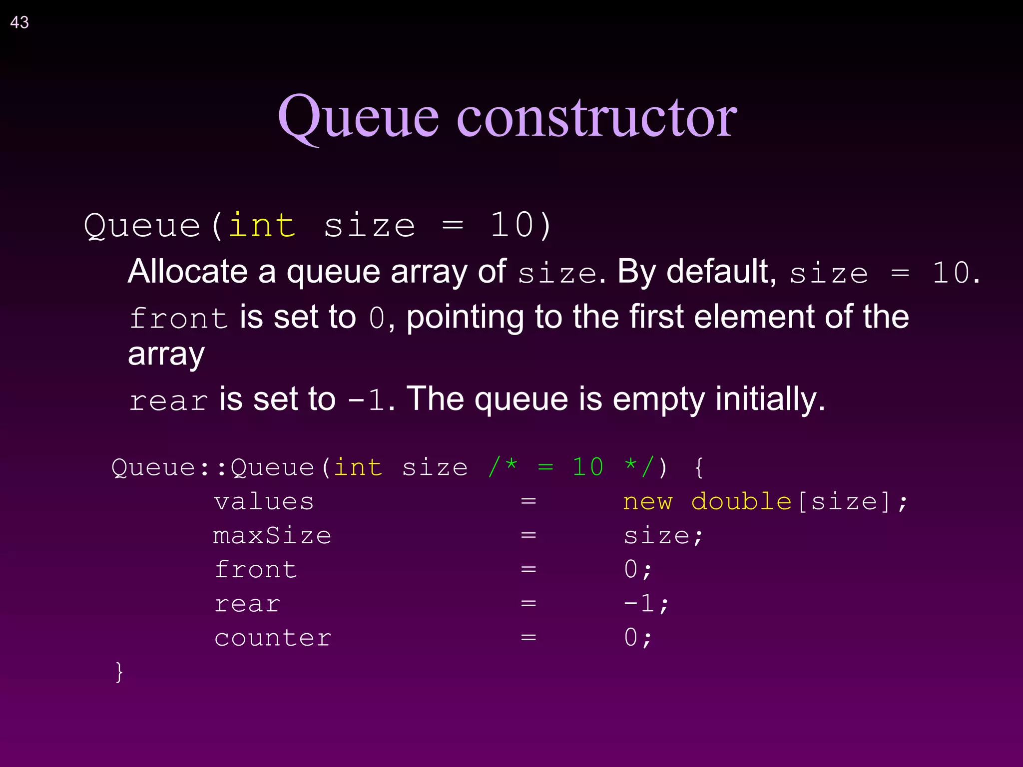 43
Queue constructor
Queue(int size = 10)
Allocate a queue array of size. By default, size = 10.
front is set to 0, pointing to the first element of the
array
rear is set to -1. The queue is empty initially.
Queue::Queue(int size /* = 10 */) {
values = new double[size];
maxSize = size;
front = 0;
rear = -1;
counter = 0;
}
 
