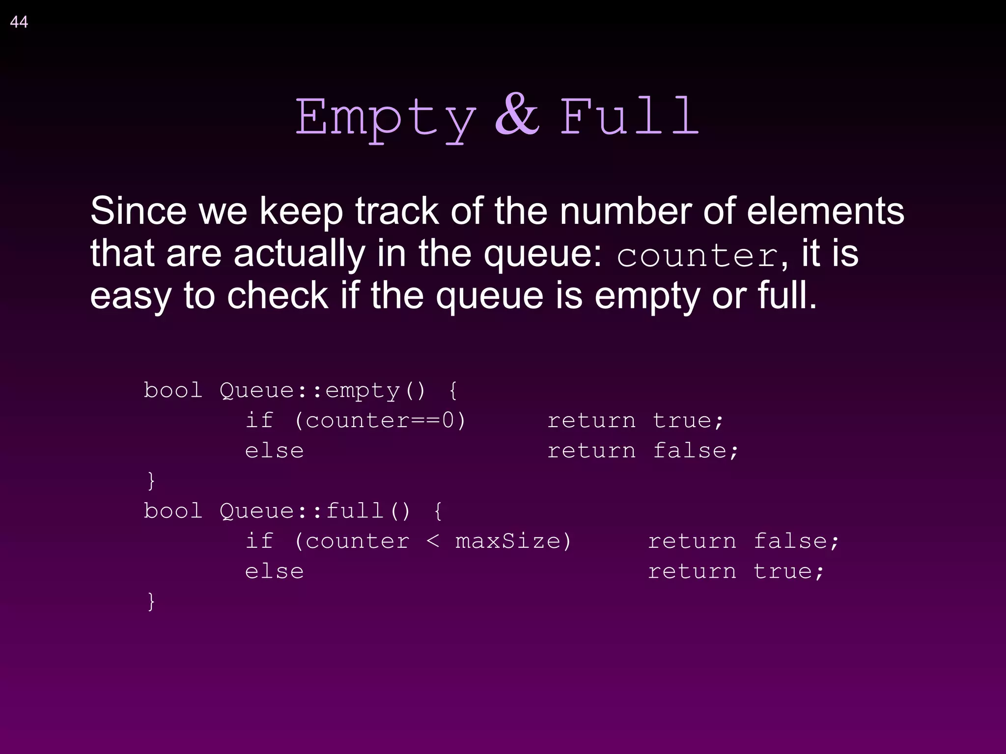 44
Empty & Full
Since we keep track of the number of elements
that are actually in the queue: counter, it is
easy to check if the queue is empty or full.
bool Queue::empty() {
if (counter==0) return true;
else return false;
}
bool Queue::full() {
if (counter < maxSize) return false;
else return true;
}
 
