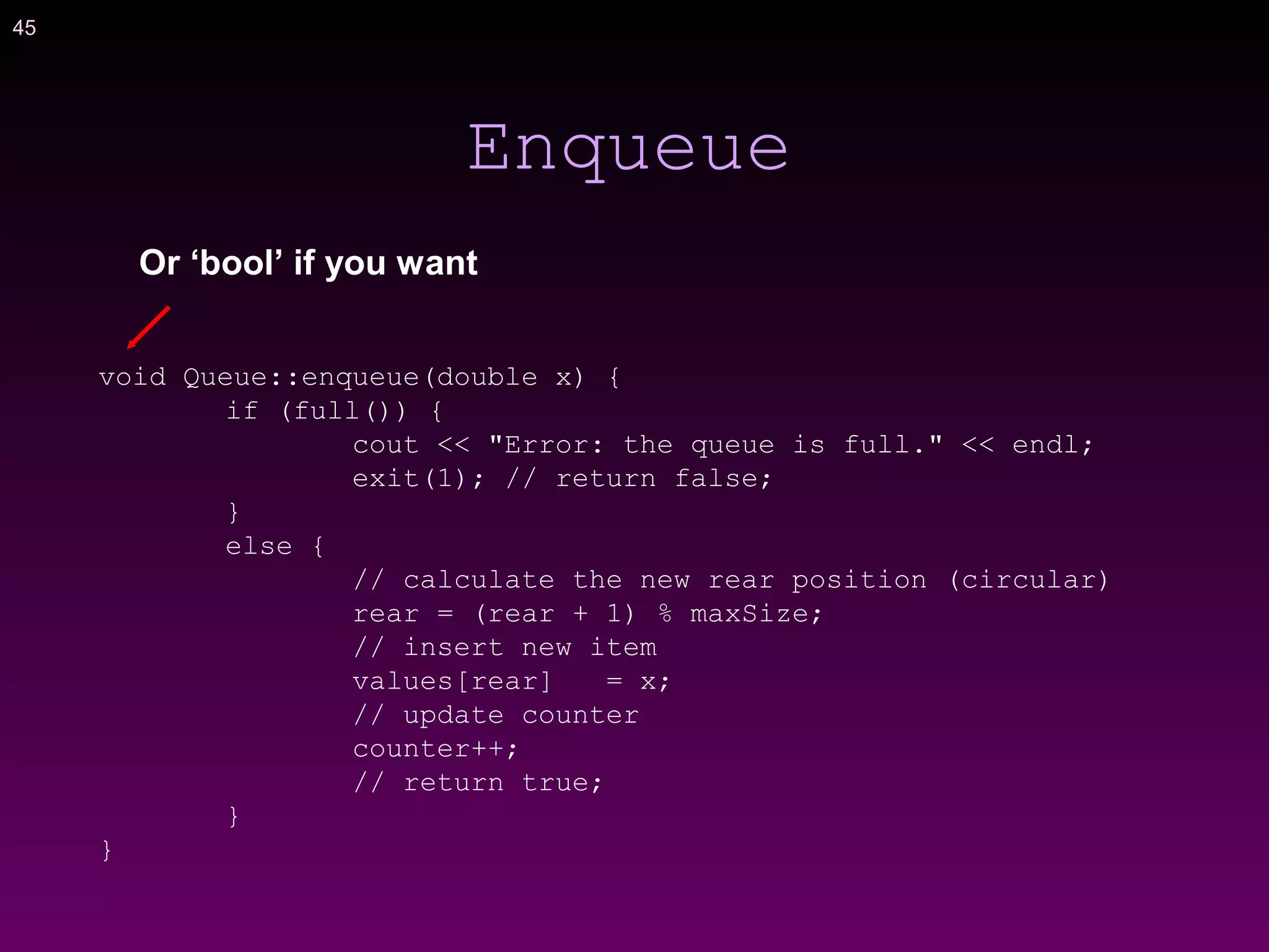 45
Enqueue
void Queue::enqueue(double x) {
if (full()) {
cout << "Error: the queue is full." << endl;
exit(1); // return false;
}
else {
// calculate the new rear position (circular)
rear = (rear + 1) % maxSize;
// insert new item
values[rear] = x;
// update counter
counter++;
// return true;
}
}
Or ‘bool’ if you want
 