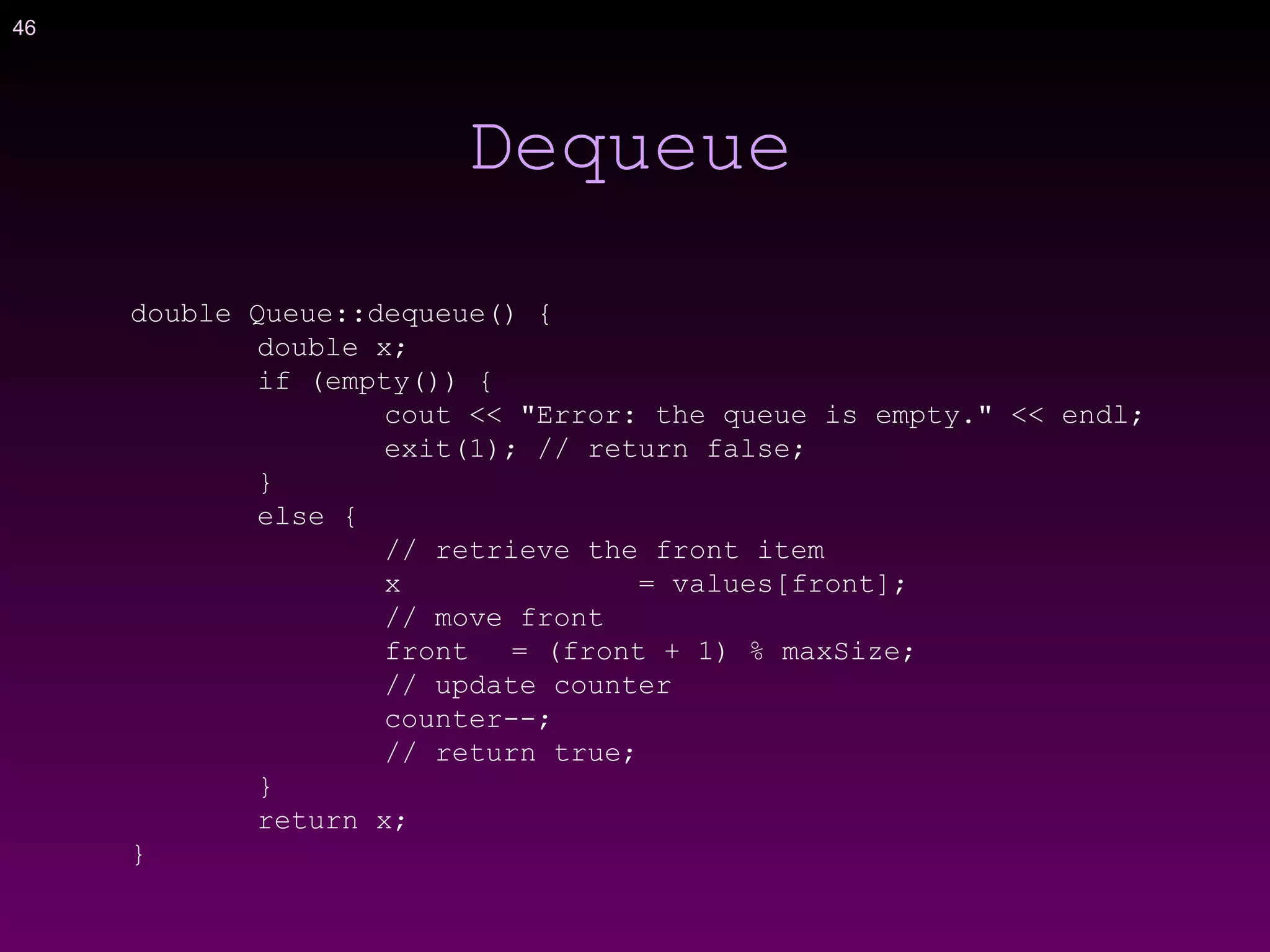 46
Dequeue
double Queue::dequeue() {
double x;
if (empty()) {
cout << "Error: the queue is empty." << endl;
exit(1); // return false;
}
else {
// retrieve the front item
x = values[front];
// move front
front = (front + 1) % maxSize;
// update counter
counter--;
// return true;
}
return x;
}
 