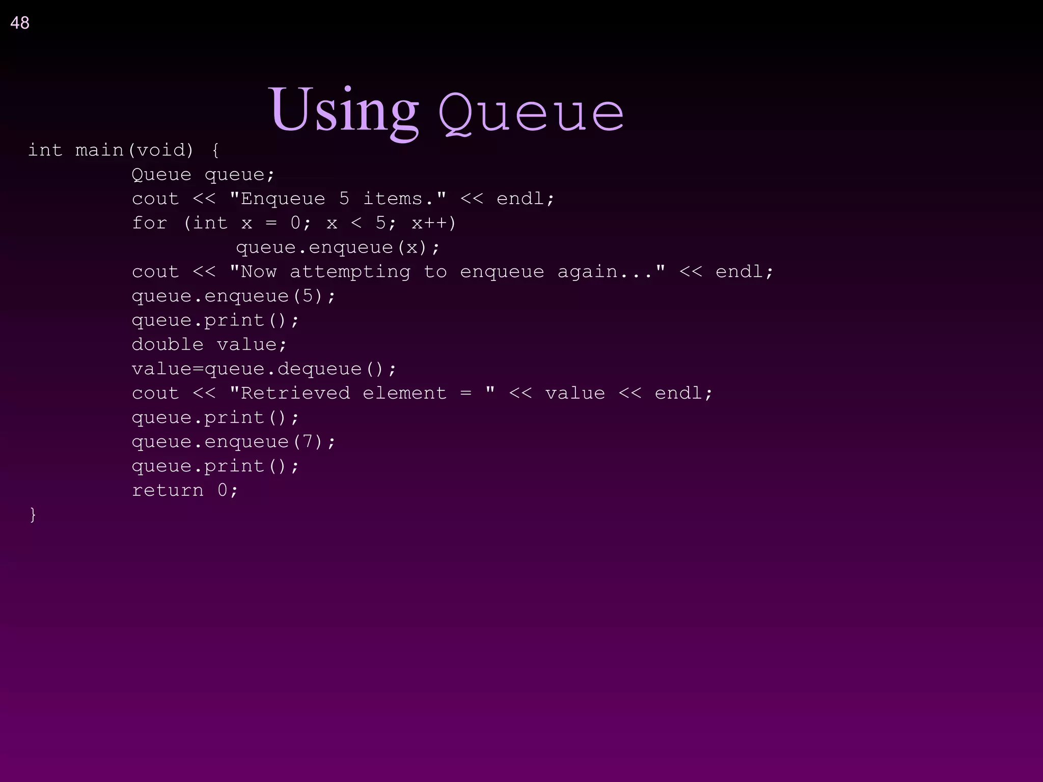 48
Using Queueint main(void) {
Queue queue;
cout << "Enqueue 5 items." << endl;
for (int x = 0; x < 5; x++)
queue.enqueue(x);
cout << "Now attempting to enqueue again..." << endl;
queue.enqueue(5);
queue.print();
double value;
value=queue.dequeue();
cout << "Retrieved element = " << value << endl;
queue.print();
queue.enqueue(7);
queue.print();
return 0;
}
 