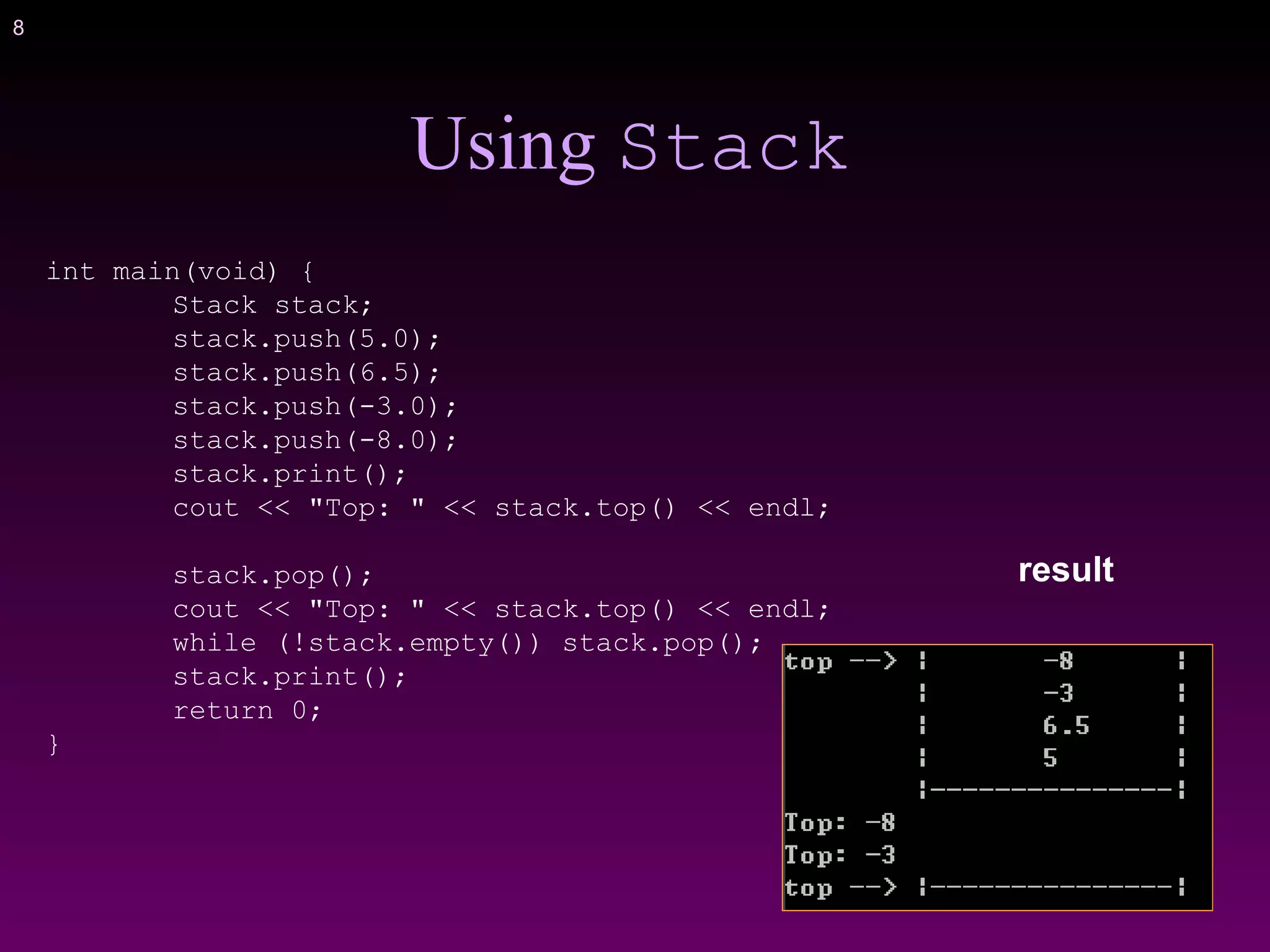 8
Using Stack
int main(void) {
Stack stack;
stack.push(5.0);
stack.push(6.5);
stack.push(-3.0);
stack.push(-8.0);
stack.print();
cout << "Top: " << stack.top() << endl;
stack.pop();
cout << "Top: " << stack.top() << endl;
while (!stack.empty()) stack.pop();
stack.print();
return 0;
}
result
 
