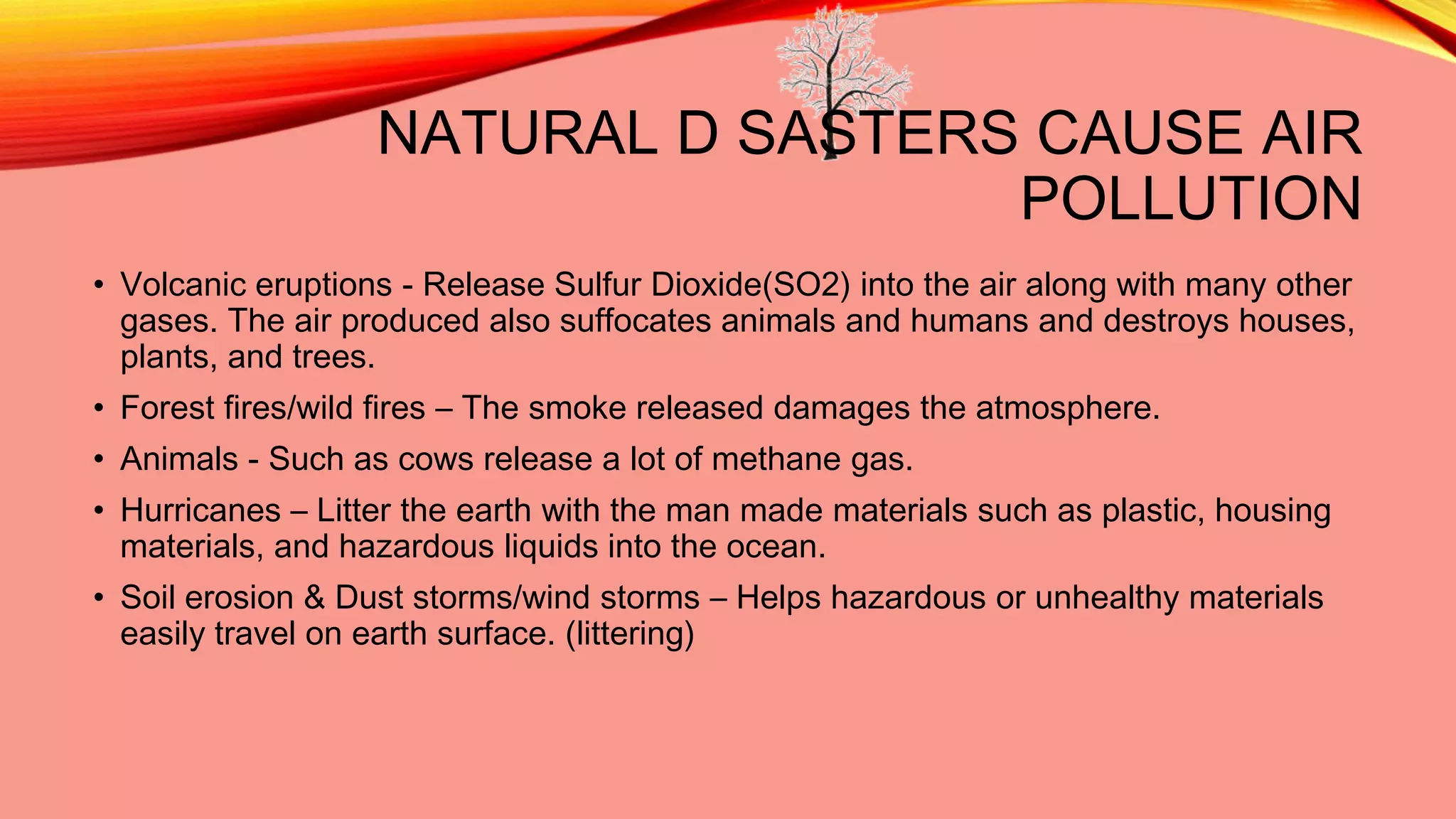 NATURAL D SASTERS CAUSE AIR
POLLUTION
• Volcanic eruptions - Release Sulfur Dioxide(SO2) into the air along with many other
gases. The air produced also suffocates animals and humans and destroys houses,
plants, and trees.
• Forest fires/wild fires – The smoke released damages the atmosphere.
• Animals - Such as cows release a lot of methane gas.
• Hurricanes – Litter the earth with the man made materials such as plastic, housing
materials, and hazardous liquids into the ocean.
• Soil erosion & Dust storms/wind storms – Helps hazardous or unhealthy materials
easily travel on earth surface. (littering)

 