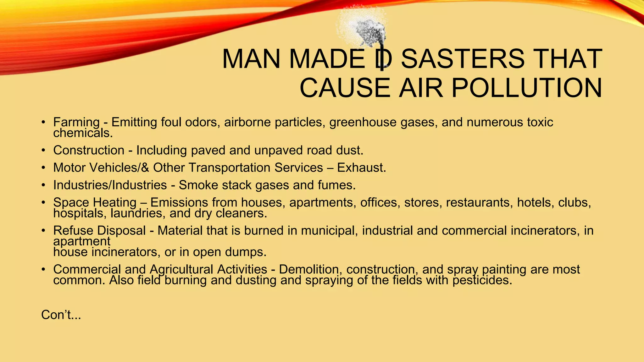 MAN MADE D SASTERS THAT
CAUSE AIR POLLUTION
• Farming - Emitting foul odors, airborne particles, greenhouse gases, and numerous toxic
chemicals.
• Construction - Including paved and unpaved road dust.
• Motor Vehicles/& Other Transportation Services – Exhaust.
• Industries/Industries - Smoke stack gases and fumes.
• Space Heating – Emissions from houses, apartments, offices, stores, restaurants, hotels, clubs,
hospitals, laundries, and dry cleaners.
• Refuse Disposal - Material that is burned in municipal, industrial and commercial incinerators, in
apartment
house incinerators, or in open dumps.
• Commercial and Agricultural Activities - Demolition, construction, and spray painting are most
common. Also field burning and dusting and spraying of the fields with pesticides.
Con’t...

 
