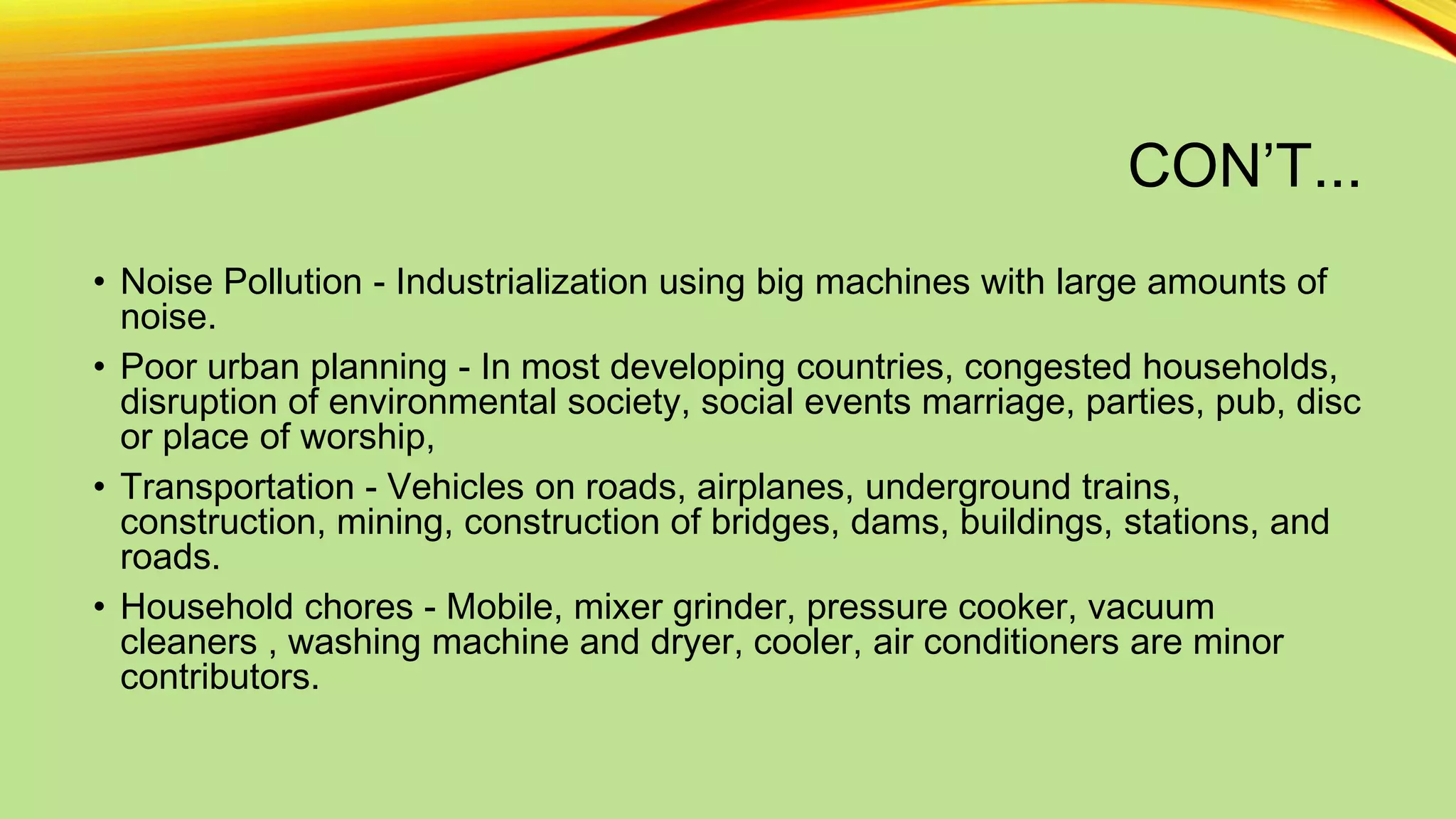 CON’T...
• Noise Pollution - Industrialization using big machines with large amounts of
noise.
• Poor urban planning - In most developing countries, congested households,
disruption of environmental society, social events marriage, parties, pub, disc
or place of worship,
• Transportation - Vehicles on roads, airplanes, underground trains,
construction, mining, construction of bridges, dams, buildings, stations, and
roads.
• Household chores - Mobile, mixer grinder, pressure cooker, vacuum
cleaners , washing machine and dryer, cooler, air conditioners are minor
contributors.

 