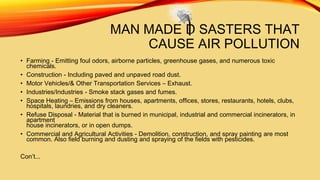 MAN MADE D SASTERS THAT
CAUSE AIR POLLUTION
• Farming - Emitting foul odors, airborne particles, greenhouse gases, and numerous toxic
chemicals.
• Construction - Including paved and unpaved road dust.
• Motor Vehicles/& Other Transportation Services – Exhaust.
• Industries/Industries - Smoke stack gases and fumes.
• Space Heating – Emissions from houses, apartments, offices, stores, restaurants, hotels, clubs,
hospitals, laundries, and dry cleaners.
• Refuse Disposal - Material that is burned in municipal, industrial and commercial incinerators, in
apartment
house incinerators, or in open dumps.
• Commercial and Agricultural Activities - Demolition, construction, and spray painting are most
common. Also field burning and dusting and spraying of the fields with pesticides.
Con’t...

 