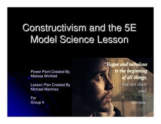 Constructivism and the 5EConstructivism and the 5E
Model Science LessonModel Science Lesson
Power Point Created ByPower Point Created By
Melissa WinfieldMelissa Winfield
Lesson Plan Created ByLesson Plan Created By
Michael MartinezMichael Martinez
ForFor
Group 4Group 4
 