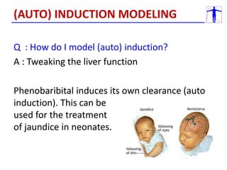 Q : How do I model (auto) induction?
A : Tweaking the liver function
Phenobaribital induces its own clearance (auto
induction). This can be
used for the treatment
of jaundice in neonates.
(AUTO) INDUCTION MODELING
 