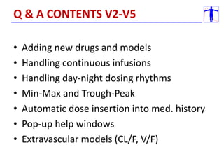 • Adding new drugs and models
• Handling continuous infusions
• Handling day-night dosing rhythms
• Min-Max and Trough-Peak
• Automatic dose insertion into med. history
• Pop-up help windows
• Extravascular models (CL/F, V/F)
Q & A CONTENTS V2-V5
 