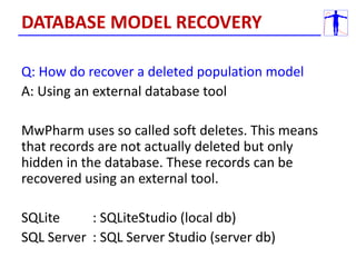 Q: How do recover a deleted population model
A: Using an external database tool
MwPharm uses so called soft deletes. This means
that records are not actually deleted but only
hidden in the database. These records can be
recovered using an external tool.
SQLite : SQLiteStudio (local db)
SQL Server : SQL Server Studio (server db)
DATABASE MODEL RECOVERY
 
