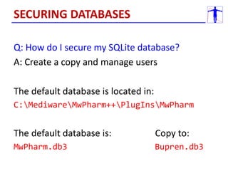 Q: How do I secure my SQLite database?
A: Create a copy and manage users
The default database is located in:
C:MediwareMwPharm++PlugInsMwPharm
The default database is: Copy to:
MwPharm.db3 Bupren.db3
SECURING DATABASES
 