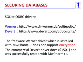 SQLite ODBC drivers:
Werner : http://www.ch-werner.de/sqliteodbc/
Devart : https://www.devart.com/odbc/sqlite/
The freeware Werner driver which is installed
with MwPharm++ does not support encryption.
The commercial Devart driver does ($150,-) and
was successfully tested with MwPharm++.
SECURING DATABASES
 
