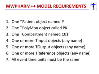 1. One TPatient object named P
2. One TPolyMon object called PK
3. One TCompartment named C01
4. One or more TInput objects (any name)
5. One or more TOutput objects (any name)
6. One or more TReference objects (any name)
7. All event time units must be the same
MWPHARM++ MODEL REQUIREMENTS
 