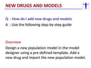Q : How do I add new drugs and models
A : Use the following step-by-step guide
Overview
Design a new population model in the model
designer using a pre-defined template. Add a
new drug and import the new population model.
NEW DRUGS AND MODELS
 